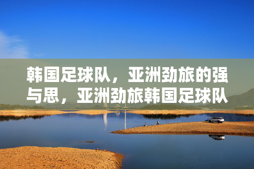 韩国足球队，亚洲劲旅的强与思，亚洲劲旅韩国足球队，强与思