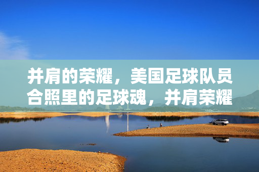 并肩的荣耀，美国足球队员合照里的足球魂，并肩荣耀，美国足球队员合照里的足球魂