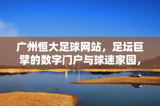 广州恒大足球网站，足坛巨擘的数字门户与球迷家园，广州恒大足球网站，足坛巨擘的数字门户与球迷家园