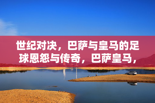 世纪对决，巴萨与皇马的足球恩怨与传奇，巴萨皇马，世纪对决的恩怨与传奇