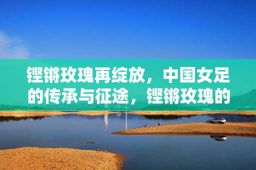 铿锵玫瑰再绽放，中国女足的传承与征途，铿锵玫瑰的传承征途再绽放