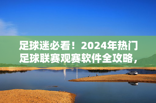 足球迷必看！2024年热门足球联赛观赛软件全攻略，足球迷必看，2024热门足球联赛观赛软件全攻略