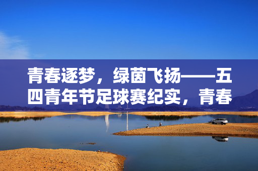 青春逐梦，绿茵飞扬——五四青年节足球赛纪实，青春逐梦，绿茵飞扬——五四青年节足球赛纪实