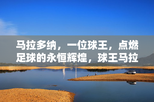 马拉多纳，一位球王，点燃足球的永恒辉煌，球王马拉多纳，点燃足球永恒辉煌