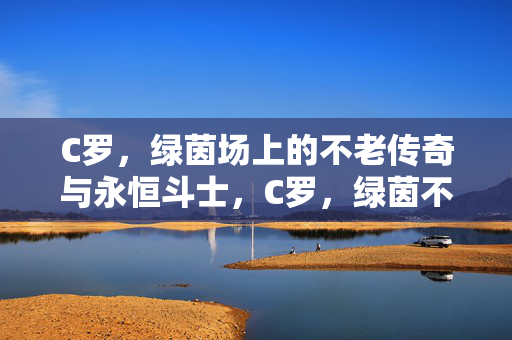 C罗,绿茵场上的不老传奇与永恒斗士,C罗,绿茵不老传奇与永恒斗士