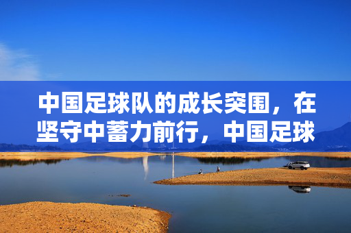 中国足球队的成长突围，在坚守中蓄力前行，中国足球队，坚守蓄力，突围前行