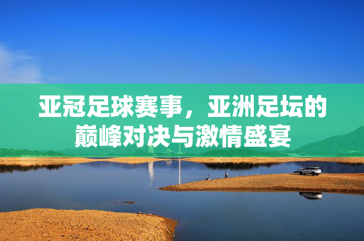 亚冠足球赛事，亚洲足坛的巅峰对决与激情盛宴