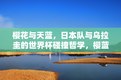樱花与天蓝，日本队与乌拉圭的世界杯碰撞哲学，樱蓝之辩，世界杯赛场上的东西方哲学碰撞