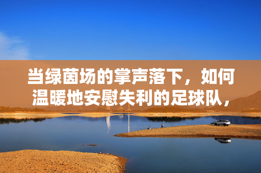 当绿茵场的掌声落下，如何温暖地安慰失利的足球队，绿茵掌声落，温暖慰失利者