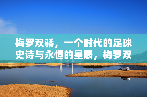梅罗双骄，一个时代的足球史诗与永恒的星辰，梅罗双骄，时代的足球史诗与永恒星辰