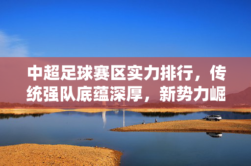 中超足球赛区实力排行，传统强队底蕴深厚，新势力崛起重塑格局，中超实力排行，传统底蕴深厚，新势力崛起重塑格局
