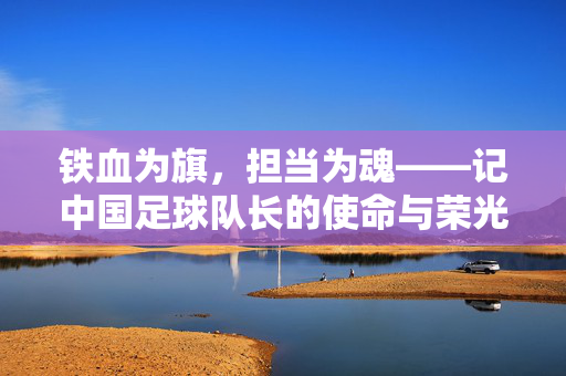 铁血为旗，担当为魂——记中国足球队长的使命与荣光