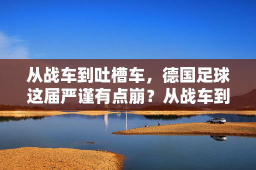 从战车到吐槽车,德国足球这届严谨有点崩?从战车到吐槽车,德国足球严谨崩塌?