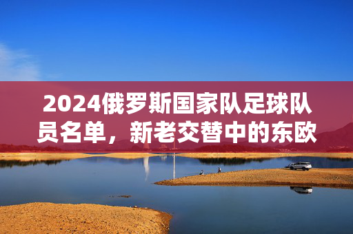 2024俄罗斯国家队足球队员名单，新老交替中的东欧力量，2024俄罗斯国家队名单，新老交替的东欧力量