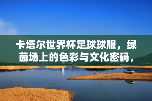 卡塔尔世界杯足球球服，绿茵场上的色彩与文化密码，卡塔尔世界杯球服，绿茵场上的色彩文化密码