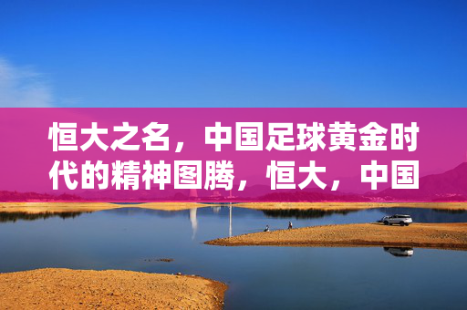 恒大之名，中国足球黄金时代的精神图腾，恒大，中国足球黄金时代的精神图腾