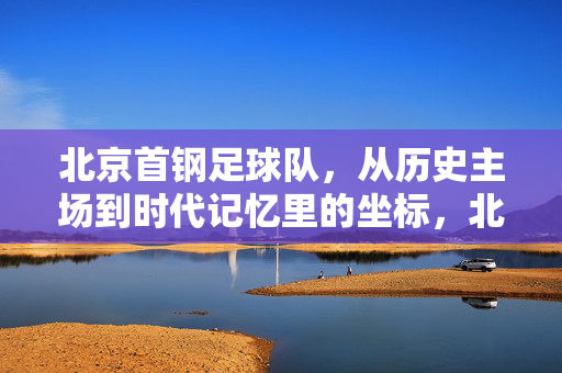 北京首钢足球队,从历史主场到时代记忆里的坐标,北京首钢足球队,历史主场与时代记忆的坐标