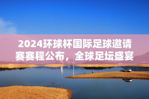 2024环球杯国际足球邀请赛赛程公布，全球足坛盛宴即将燃情启幕，2024环球杯国际足球邀请赛赛程公布 全球足坛盛宴即将燃情启幕