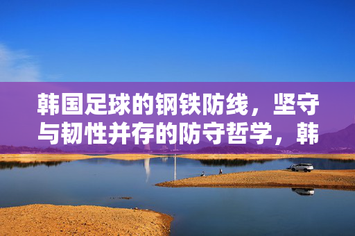 韩国足球的钢铁防线,坚守与韧性并存的防守哲学,韩国足球钢铁防线,坚守与韧性的防守哲学