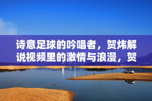 诗意足球的吟唱者，贺炜解说视频里的激情与浪漫，贺炜，诗意足球的吟唱者，激情与浪漫的解说诗