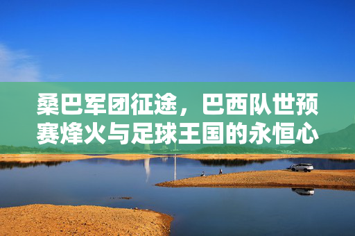桑巴军团征途,巴西队世预赛烽火与足球王国的永恒心跳,桑巴军团世预征途,足球王国的永恒心跳