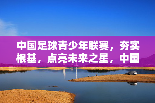 中国足球青少年联赛，夯实根基，点亮未来之星，中国足球青少年联赛，夯实根基，点亮未来之星