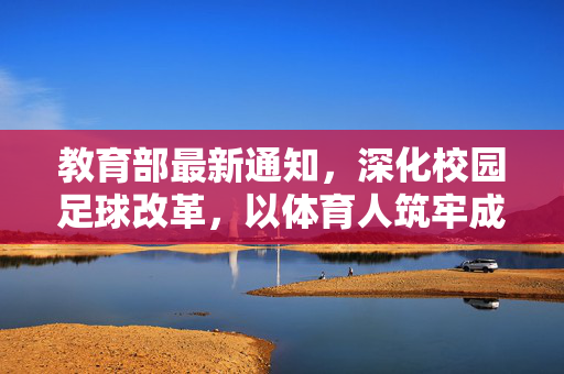 教育部最新通知，深化校园足球改革，以体育人筑牢成长根基，教育部深化校园足球改革 以体育人筑牢成长根基
