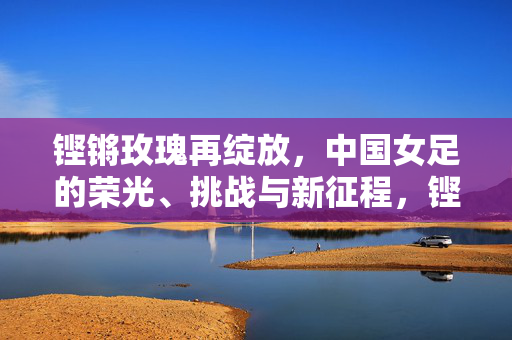 铿锵玫瑰再绽放，中国女足的荣光、挑战与新征程，铿锵玫瑰再绽放，荣光、挑战与新征程