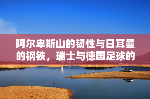 阿尔卑斯山的韧性与日耳曼的钢铁，瑞士与德国足球的百年碰撞，阿尔卑斯韧性与日耳曼钢铁，瑞士德国足球百年碰撞