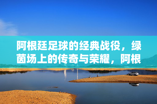 阿根廷足球的经典战役，绿茵场上的传奇与荣耀，阿根廷绿茵史诗，经典战役与荣耀传奇