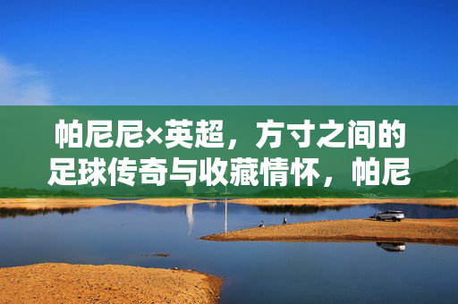 帕尼尼×英超，方寸之间的足球传奇与收藏情怀，帕尼尼×英超，方寸足球传奇与收藏情怀