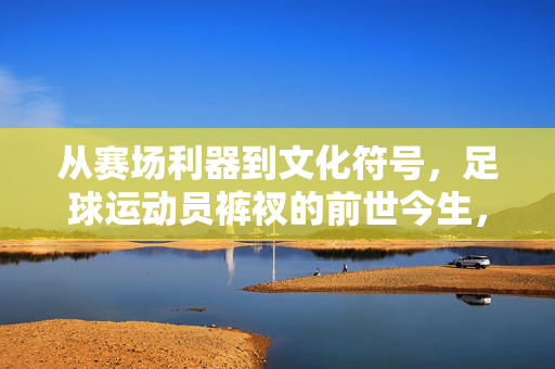 从赛场利器到文化符号，足球运动员裤衩的前世今生，赛场利器到文化符号，足球运动员裤衩的前世今生