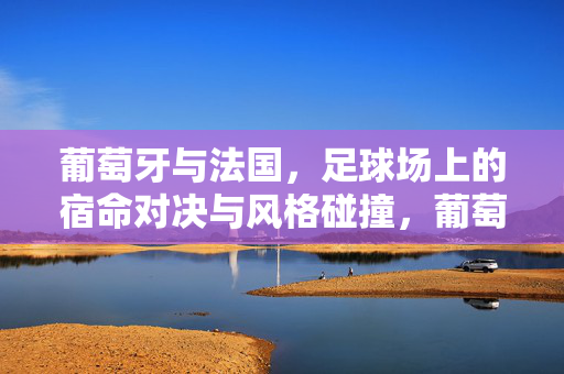 葡萄牙与法国，足球场上的宿命对决与风格碰撞，葡萄牙vs法国，宿命对决与风格碰撞