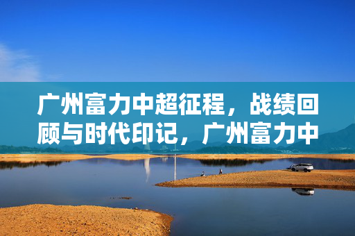 广州富力中超征程，战绩回顾与时代印记，广州富力中超征程，战绩与时代印记