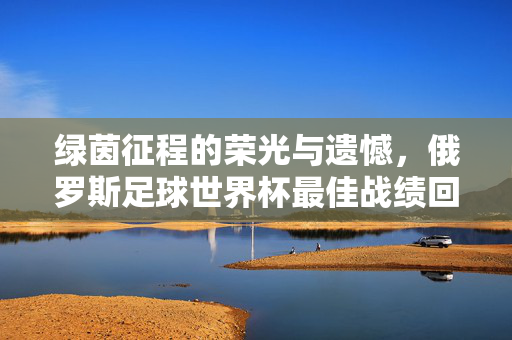 绿茵征程的荣光与遗憾，俄罗斯足球世界杯最佳战绩回眸，俄罗斯世界杯最佳战绩回眸，绿茵征程的荣光与遗憾