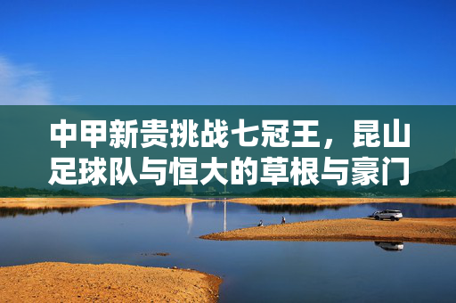 中甲新贵挑战七冠王，昆山足球队与恒大的草根与豪门对话，中甲新贵对话七冠王