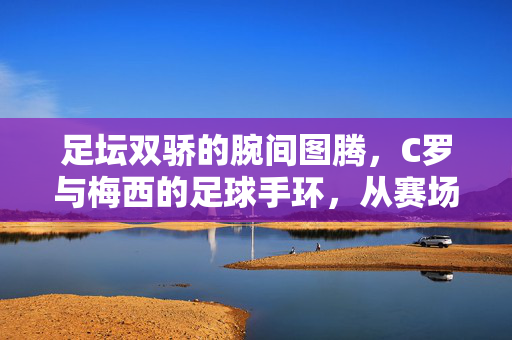 足坛双骄的腕间图腾，C罗与梅西的足球手环，从赛场符号到精神信仰，足坛双骄的腕间图腾，从赛场符号到精神信仰