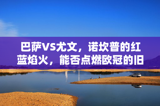 巴萨VS尤文，诺坎普的红蓝焰火，能否点燃欧冠的旧王座？诺坎普红蓝焰火燃起，巴萨能否重燃欧冠旧王座？