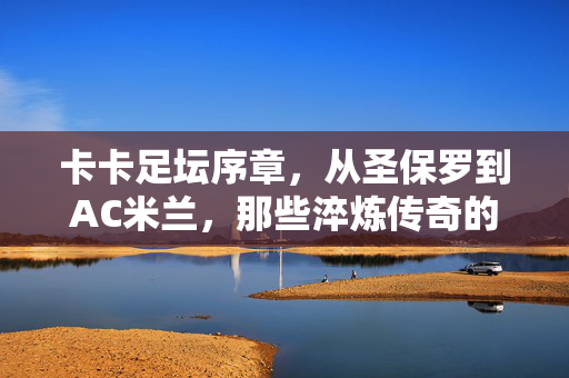 卡卡足坛序章，从圣保罗到AC米兰，那些淬炼传奇的老东家，卡卡足坛序章，从圣保罗到AC米兰的淬炼传奇