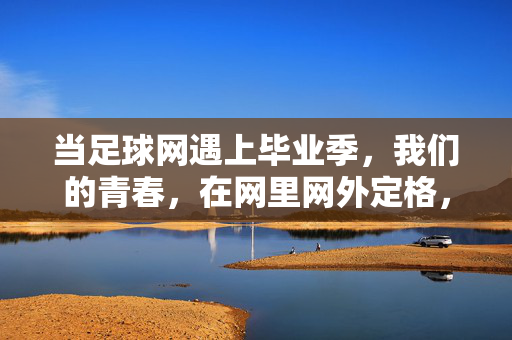 当足球网遇上毕业季，我们的青春，在网里网外定格，足球网遇上毕业季，青春定格网里网外