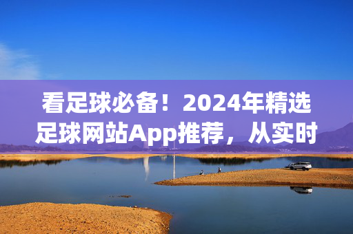 看足球必备！2024年精选足球网站App推荐，从实时直播到深度分析，总有一款适合你，2024看足球必备，精选足球网站App推荐，从实时直播到深度分析总有一款适合