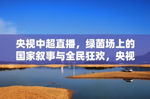 央视中超直播，绿茵场上的国家叙事与全民狂欢，央视中超直播，绿茵场上的国家叙事与全民狂欢