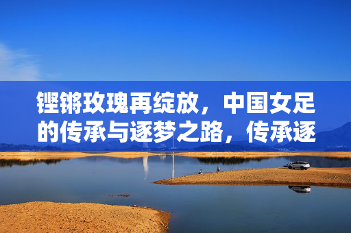铿锵玫瑰再绽放，中国女足的传承与逐梦之路，传承逐梦，铿锵玫瑰再绽放