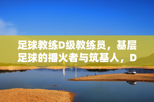 足球教练D级教练员，基层足球的播火者与筑基人，D级教练员，基层足球的播火者与筑基人