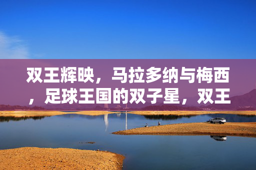 双王辉映，马拉多纳与梅西，足球王国的双子星，双王辉映，足球王国的双子星