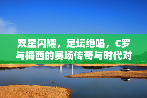 双星闪耀,足坛绝唱,C罗与梅西的赛场传奇与时代对话,双星闪耀,足坛绝唱,C罗梅西的赛场传奇与时代对话