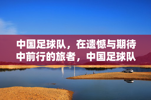中国足球队，在遗憾与期待中前行的旅者，中国足球队，遗憾与期待的旅者