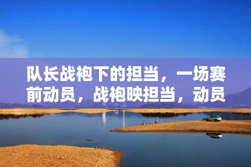 队长战袍下的担当，一场赛前动员，战袍映担当，动员聚人心