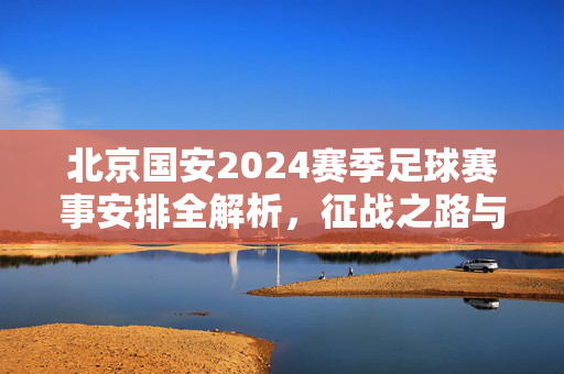 北京国安2024赛季足球赛事安排全解析，征战之路与看点前瞻，北京国安2024赛季足球赛事安排全解析与征战前瞻