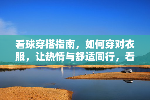 看球穿搭指南，如何穿对衣服，让热情与舒适同行，看球穿搭指南，热情与舒适，一件穿对